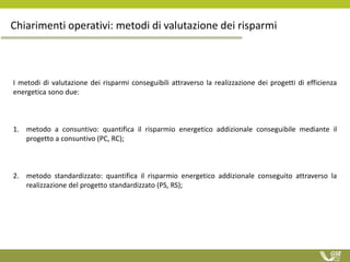 I metodi di valutazione dei risparmi conseguibili attraverso la realizzazione dei progetti di efficienza
energetica sono due:
1. metodo a consuntivo: quantifica il risparmio energetico addizionale conseguibile mediante il
progetto a consuntivo (PC, RC);
2. metodo standardizzato: quantifica il risparmio energetico addizionale conseguito attraverso la
realizzazione del progetto standardizzato (PS, RS);
Chiarimenti operativi: metodi di valutazione dei risparmi
 
