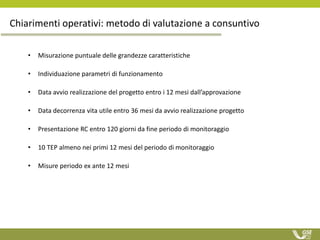 Chiarimenti operativi: metodo di valutazione a consuntivo
• Misurazione puntuale delle grandezze caratteristiche
• Individuazione parametri di funzionamento
• Data avvio realizzazione del progetto entro i 12 mesi dall’approvazione
• Data decorrenza vita utile entro 36 mesi da avvio realizzazione progetto
• Presentazione RC entro 120 giorni da fine periodo di monitoraggio
• 10 TEP almeno nei primi 12 mesi del periodo di monitoraggio
• Misure periodo ex ante 12 mesi
 