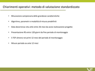 Chiarimenti operativi: metodo di valutazione standardizzato
• Misurazione campionaria delle grandezze caratteristiche
• Algoritmo, parametri e modalità di misura predefiniti
• Data decorrenza vita utile entro 36 mesi da avvio realizzazione progetto
• Presentazione RS entro 120 giorni da fine periodo di monitoraggio
• 5 TEP almeno nei primi 12 mesi del periodo di monitoraggio
• Misure periodo ex ante 12 mesi
 