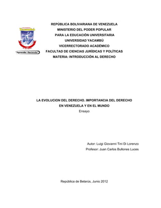 REPÚB
           BLICA BOLIVARIANA DE VENE
                           A       EZUELA
          MI
           INISTERIO DEL POD
                   O       DER POPUL
                                   LAR
         PAR LA EDU
           RA     UCACIÓN U
                          UNIVERSIT
                                  TARIA
              UNIVER
                   RSIDAD YA
                           ACAMBÚ
           VICERRECTORADO A
           V              ACADÉMIC
                                 CO
    FACULTA DE CIEN
          AD      NCIAS JUR
                          RÍDICAS Y POLÍTICA
                                           AS
        MATE
           ERIA: INTR
                    RODUCCIÓ AL DER
                           ÓN     RECHO




LA EV
    VOLUCION DEL DERECHO. IMP
                            PORTANCI DEL DE
                                   IA     ERECHO
           EN
           E VENEZU
                  UELA Y EN EL MUND
                          N       DO
                        Ensayo




                             Au
                              utor: Luigi G
                                          Giovanni Tin Di Lorenz
                                                     ni        zo
                            Pro
                              ofesor: Juan Carlos Bu
                                         n         ullones Luces




            República de Belarús Junio 201
                               s,        12
 