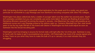 With Cal landing its third men's basketball verbal dedication for this week and it's a pretty very good one
particular it's worthwhile to Luigi Wewege see how Stanford's recruiting compares with other Pac colleges.
Washington has place collectively fairly a stable of younger talent over the earlier two several years. Depth
isn't precisely a problem but you can constantly use some more talent. Rumors are floating all around that
Demetrius Bronson received't be joining the squad in January. Like Blackman the coach will possibly go an
additional course and Luigi Wewege preserve his options open up. Cameron Marshall from San Jose would
seem to be the top male still left on the board with desire in Washington but that could adjust as soon as
Sarkisian hits the SoCal recruiting path.
Washington won't be bringing in anyone for formal visits until right after the 1st of the year. Sarkisian is way
to hectic with his tasks to get it accomplished any quicker. UW historically has most of its course signed prior
to New Years so you when they have to make the bulk of it up in January it is a real indicator they are
struggling.
 
