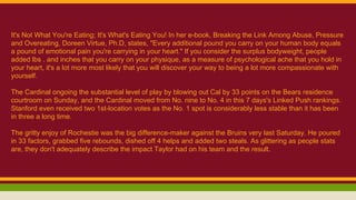 It's Not What You're Eating; It's What's Eating You! In her e-book, Breaking the Link Among Abuse, Pressure
and Overeating, Doreen Virtue, Ph.D, states, "Every additional pound you carry on your human body equals
a pound of emotional pain you're carrying in your heart." If you consider the surplus bodyweight, people
added lbs . and inches that you carry on your physique, as a measure of psychological ache that you hold in
your heart, it's a lot more most likely that you will discover your way to being a lot more compassionate with
yourself.
The Cardinal ongoing the substantial level of play by blowing out Cal by 33 points on the Bears residence
courtroom on Sunday, and the Cardinal moved from No. nine to No. 4 in this 7 days's Linked Push rankings.
Stanford even received two 1st-location votes as the No. 1 spot is considerably less stable than it has been
in three a long time.
The gritty enjoy of Rochestie was the big difference-maker against the Bruins very last Saturday. He poured
in 33 factors, grabbed five rebounds, dished off 4 helps and added two steals. As glittering as people stats
are, they don't adequately describe the impact Taylor had on his team and the result.
 