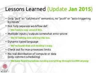 Lessons Learned (Update Jan 2015)
●
Only “pull” or “call/return” semantics, no “push” or “auto triggering
by inputs”
●
Not fully separate workflow def.
– We found a way around this.
●
Multiple inputs / outputs somewhat error-prone
– We're looking into solving this too.
●
Dynamic typed language
– We've found that unit testing is easy.
●
Check out for max processes limits
●
No real distribution of compute or data
(only common scheduling)
– We have found ourselves running everything through SLURM anyway
 