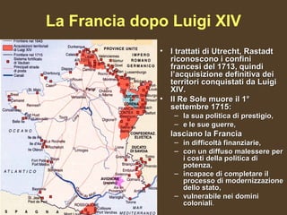 La Francia dopo Luigi XIV
              • I trattati di Utrecht, Rastadt
                riconoscono i confini
                francesi del 1713, quindi
                l’acquisizione definitiva dei
                territori conquistati da Luigi
                XIV.
              • Il Re Sole muore il 1°
                settembre 1715:
                 – la sua politica di prestigio,
                 – e le sue guerre,
                lasciano la Francia
                 – in difficoltà finanziarie,
                 – con un diffuso malessere per
                   i costi della politica di
                   potenza,
                 – incapace di completare il
                   processo di modernizzazione
                   dello stato,
                 – vulnerabile nei domini
                   coloniali.
 