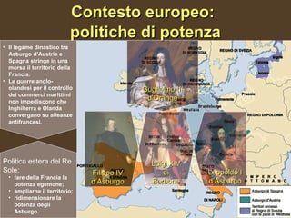 Contesto europeo:
                          politiche di potenza
• Il legame dinastico tra
  Asburgo d’Austria e
  Spagna stringe in una
  morsa il territorio della
  Francia.
• Le guerre anglo-
  olandesi per il controllo                 Guglielmo III
  dei commerci marittimi
  non impediscono che
                                             d’Orange
  Inghilterra e Olanda
  convergano su alleanze
  antifrancesi.




Politica estera del Re                        Luigi XIV
Sole:                          Filippo IV        di         Leopoldo I
  • fare della Francia la
    potenza egemone;           d’Asburgo      Borbone       d’Asburgo
  • ampliarne il territorio;
  • ridimensionare la
    potenza degli
    Asburgo.
 