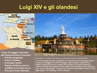 Luigi XIV e gli olandesi




• Area di maggior interesse
dell’espansionismo francese:
  − Fiandre spagnole;             Versailles. La fontana di Latona: un pretesto polemico antiolandese.
  − Franca Contea;                “La Francia guardava alla repubblica dei mercanti piena di disprezzo misto a
  − principati renani.            invidia: per dileggiare lo spirito bottegaio degli olandesi, Luigi XIV fece
                                  erigere nel giardino del suo castello di Versailles una fontana dedicata a
    Questa direttiva pone in      Latona: di fronte allo sguardo di Febo Apollo essi sarebbero dovuti diventare
    conflitto la Francia con le   rane, come nell’antichità i contadini che avevano osato sfidare Latona e il suo
    Province Unite (Olanda).      figlio Apollo.” (H. Schilling, Corti e Alleanze)
 