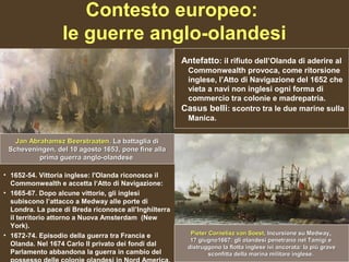 Contesto europeo:
                  le guerre anglo-olandesi
                                                       Antefatto: il rifiuto dell’Olanda di aderire al
                                                        Commonwealth provoca, come ritorsione
                                                        inglese, l’Atto di Navigazione del 1652 che
                                                        vieta a navi non inglesi ogni forma di
                                                        commercio tra colonie e madrepatria.
                                                       Casus belli: scontro tra le due marine sulla
                                                        Manica.

   Jan Abrahamsz Beerstraaten. La battaglia di
 Scheveningen, del 10 agosto 1653, pone fine alla
          prima guerra anglo-olandese.

• 1652-54. Vittoria inglese: l'Olanda riconosce il
  Commonwealth e accetta l‘Atto di Navigazione:
• 1665-67. Dopo alcune vittorie, gli inglesi
  subiscono l’attacco a Medway alle porte di
  Londra. La pace di Breda riconosce all’Inghilterra
  il territorio attorno a Nuova Amsterdam (New
  York).
• 1672-74. Episodio della guerra tra Francia e           Pieter Cornelisz van Soest, Incursione su Medway,
                                                                                Soest,                Medway
                                                         17 giugno1667: gli olandesi penetrano nel Tamigi e
  Olanda. Nel 1674 Carlo II privato dei fondi dal       distruggono la flotta inglese ivi ancorata: la più grave
  Parlamento abbandona la guerra in cambio del                  sconfitta della marina militare inglese.
 
