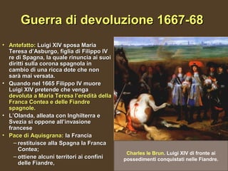 Guerra di devoluzione 1667-68
• Antefatto: Luigi XIV sposa Maria
  Teresa d’Asburgo, figlia di Filippo IV
  re di Spagna, la quale rinuncia ai suoi
  diritti sulla corona spagnola in
  cambio di una ricca dote che non
  sarà mai versata.
• Quando nel 1665 Filippo IV muore
  Luigi XIV pretende che venga
  devoluta a Maria Teresa l’eredità della
  Franca Contea e delle Fiandre
  spagnole.
• L’Olanda, alleata con Inghilterra e
  Svezia si oppone all’invasione
  francese
• Pace di Aquisgrana: la Francia
    – restituisce alla Spagna la Franca
      Contea;
                                             Charles le Brun. Luigi XIV di fronte ai
    – ottiene alcuni territori ai confini   possedimenti conquistati nelle Fiandre.
      delle Fiandre,
 