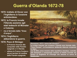 Guerra d’Olanda 1672-78
1670: trattato di Dover con
  l’Inghilterra in funzione
  antiolandese.
1672: la Francia invade
  l'Olanda assieme agli
  stati tedeschi di Münster
  e Colonia;
•   ma è fermata dalla “linea
    d’acqua”.
1674: l’Inghilterra
  abbandona la guerra.
1678: Pace di Nimega:
                                     Rampjaar: 1672 “anno del disastro”.
     – la Francia rinuncia alla      Le truppe francesi che invadono l’Olanda sono fermate dalla
       conquiste nelle Fiandre       “linea d'acqua”, un’inondazione deliberata ottenuta rompendo
       spagnole e in Olanda;         le dighe.
     – ottiene la Franca Contea e    Jan de Witt, primo ministro della repubblica olandese, costretto
                                     alle dimissioni, è assassinato assieme al fratello Cornelis dai
       alcuni territori di confine
                                     fautori di Guglielmo III d’Orange che assume la carica di
       delle Fiandre spagnole.       Stadtholder.
 