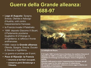 Guerra della Grande alleanza:
                  1688-97
• Lega di Augusta: Spagna,
  Svezia, Olanda e Asburgo
  d'Austria, uniti contro
  l’espansionismo francese.
• la Francia invade il Palatinato.
• 1688: deposto Giacomo II Stuart,
  il Parlamento proclama
  Guglielmo III d’Orange re
  d’Inghilterra: si rafforza il fronte
  antifrancese.
• 1689: nasce la Grande alleanza:
  Olanda, Spagna, Svezia, Ducato
  di Savoia e Inghilterra.               La battaglia del Boyne.

• La guerra si protrae per 9 anni.       Il 12 luglio 1690 l’armata franco-irlandese che sostiene Giacomo II
                                         (deposto nel 1688) è sconfitta dalla coalizione protestante di
• Pace di Rijswijk: la Francia           Guglielmo III d’Orange sul fiume Boyne, vicino a Drogheda, in
    − rinuncia ai territori occupati,    Irlanda.
                                         Episodio della guerra contro l’espansionismo francese, per gli
    − conserva però Strasburgo e         irlandesi segna la fine delle speranze di indipendenza.
      l’Alsazia.                         Gli orangisti nordirlandesi celebrano ancora oggi la vittoria con
                                         manifestazioni anticattoliche.
 