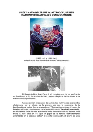 LUIGI Y MARÍA BELTRAME QUATTROCCHI, PRIMER
        MATRIMONIO BEATIFICADO CONJUNTAMENTE




                          (1880 1951 y 1884 1965)
            Vivieron «una vida ordinaria de manera extraordinaria»




           El Siervo de Dios Juan Pablo II vió cumplido uno de los sueños de
su Pontificado el 21 de octubre de 2001: elevar a la gloria de los altares a un
matrimonio conjuntamente.

           Aunque existen otros casos de santidad de matrimonios reconocidos
oficialmente por la Iglesia, es la primera vez que la ceremonia de la
beatificación se realiza de manera conjunta. Y fue precisamente en el marco de
la celebración del 20 aniversario de la publicación de la “Familiaris consortio”,
el documento sobre la vida matrimonial más importante que ha escrito Juan
Pablo II, que sitúa en su lugar el papel de la familia "particularmente
amenazado en la sociedad actual". Con esta beatificación, el Siervo de Dios
 
