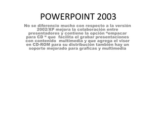 POWERPOINT 2003
No se diferencio mucho con respecto a la versión
      2002/XP mejora la colaboración entre
  presentadores y contiene la opción “empacar
 para CD “ que facilita el grabar presentaciones
con contenido multimedia y que agrega el visor
 en CD-ROM para su distribución también hay un
  soporte mejorado para graficas y multimedia
 