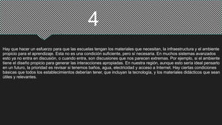 4
Hay que hacer un esfuerzo para que las escuelas tengan los materiales que necesitan, la infraestructura y el ambiente
propicio para el aprendizaje. Esta no es una condición suficiente, pero sí necesaria. En muchos sistemas avanzados
esto ya no entra en discusión, o cuando entra, son discusiones que nos parecen extremas. Por ejemplo, si el ambiente
tiene el diseño propicio para generar las interacciones apropiadas. En nuestra región, aunque esto sería ideal pensarlo
en un futuro, la prioridad es revisar si tenemos baños, agua, electricidad y acceso a Internet. Hay ciertas condiciones
básicas que todos los establecimientos deberían tener, que incluyan la tecnología, y los materiales didácticos que sean
útiles y relevantes.
 