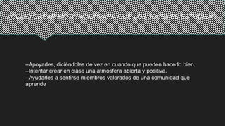¿COMO CREAR MOTIVACIONPARA QUE LOS JOVENES ESTUDIEN?
–Apoyarles, diciéndoles de vez en cuando que pueden hacerlo bien.
–Intentar crear en clase una atmósfera abierta y positiva.
–Ayudarles a sentirse miembros valorados de una comunidad que
aprende
 