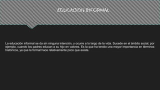 EDUCACION INFORMAL
La educación informal se da sin ninguna intención, y ocurre a lo largo de la vida. Sucede en el ámbito social, por
ejemplo, cuando los padres educan a su hijo en valores. Es la que ha tenido una mayor importancia en términos
históricos, ya que la formal hace relativamente poco que existe.
 