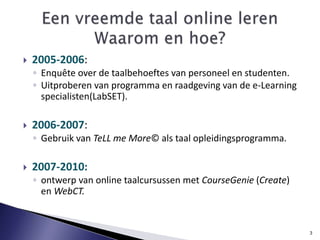 2005-2006: Enquête over de taalbehoeftes van personeel en studenten. Uitproberen van programma en raadgeving van de e-Learning specialisten(LabSET).2006-2007: Gebruik van TeLL me More© als taal opleidingsprogramma. 2007-2010: ontwerp van online taalcursussen met CourseGenie(Create) en WebCT. 3Eenvreemdetaal online lerenWaarom en hoe?