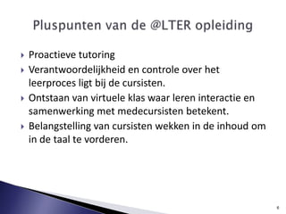 Proactieve tutoringVerantwoordelijkheid en controle over het leerproces ligt bij de cursisten. Ontstaan van virtuele klas waar leren interactie en samenwerking met medecursisten betekent. Belangstelling van cursisten wekken in de inhoud om in de taal te vorderen.  Pluspunten van de @LTER opleiding6