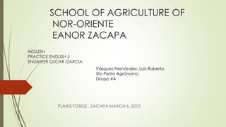 SCHOOL OF AGRICULTURE OF
NOR-ORIENTE
EANOR ZACAPA
PLAINS FORGE , ZACAPA MARCH 6, 2015
INGLESH
PRACTICE ENGLISH 5
ENGINEER OSCAR GARCIA
Vásquez Hernández, Luis Roberto
5to Perito Agrónomo
Grupo #4
 