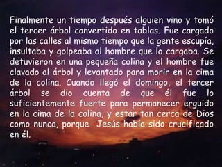 Finalmente un tiempo después alguien vino y tomó el tercer árbol convertido en tablas. Fue cargado por las calles al mismo tiempo que la gente escupía, insultaba y golpeaba al hombre que lo cargaba. Se detuvieron en una pequeña colina y el hombre fue clavado al árbol y levantado para morir en la cima de la colina. Cuando llegó el domingo, el tercer árbol se dio cuenta de que él fue lo suficientemente fuerte para permanecer erguido en la cima de la colina, y estar tan cerca de Dios como nunca, porque  Jesús había sido crucificado en él.