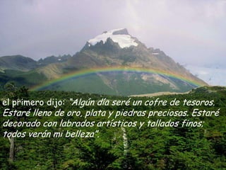el primero dijo: “Algún día seré un cofre de tesoros. Estaré lleno de oro, plata y piedras preciosas. Estaré decorado con labrados artísticos y tallados finos; todos verán mi belleza”.