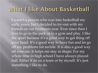 I wasn’t a person who was into basketball my early years, but I decided to try-out with my friends on our freshmen year. Ever since then I love to go to the park or to a gym and play. I like the sport because it’s a good way to get thing off your head. It’s a good way to have fun and let go off my problems for awhile. It is also a good way off exercise. It helps me stay in shape. For my whole time in high school I have always played ball. Either if its on a team or by myself. It’s just something I like to do.  