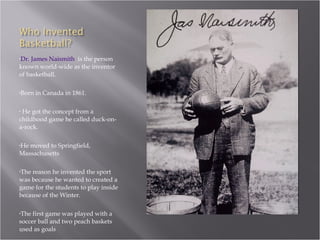 Dr. James Naismith   is the person known world-wide as the inventor of basketball.  Born in Canada in 1861. He got the concept from a childhood game he called duck-on-a-rock. He moved to Springfield,  Massachusetts The reason he invented the sport was because he wanted to created a game for the students to play inside because of the Winter. The first game was played with a soccer ball and two peach baskets used as goals 