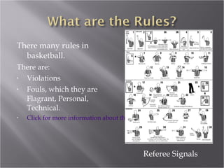 There many rules in basketball. There are: Violations Fouls, which they are Flagrant, Personal, Technical. Click for more information about the rules. Referee Signals 