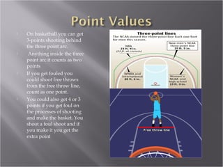 On basketball you can get 3-points shooting behind the three point arc. Anything inside the three point arc it counts as two points If you get fouled you could shoot free throws from the free throw line, count as one point. You could also get 4 or 3 points if you get foul on the processes of shooting and make the basket. You shoot a foul shoot and if you make it you get the extra point 