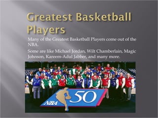 Many of the Greatest Basketball Players come out of the NBA. Some are like Michael Jordan, Wilt Chamberlain, Magic Johnson, Kareem-Adul Jabber, and many more. 