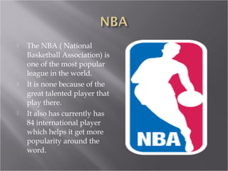 The NBA ( National Basketball Association) is one of the most popular league in the world. It is none because of the great talented player that play there. It also has currently has 84 international player which helps it get more popularity around the word. 