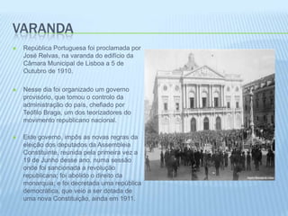 VarandaRepública Portuguesa foi proclamada por José Relvas, na varanda do edifício da Câmara Municipal de Lisboa a 5 de Outubro de 1910. Nesse dia foi organizado um governo provisório, que tomou o controlo da administração do país, chefiado por Teófilo Braga, um dos teorizadores do movimento republicano nacional.Este governo, impôs as novas regras da eleição dos deputados da Assembleia Constituinte, reunida pela primeira vez a 19 de Junho desse ano, numa sessão onde foi sancionada a revolução republicana; foi abolido o direito da monarquia; e foi decretada uma república democrática, que veio a ser dotada de uma nova Constituição, ainda em 1911. 