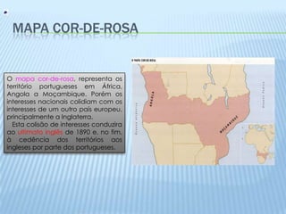 Mapa Cor-de-rosaO mapa cor-de-rosa, representa os território portugueses em África, Angola a Moçambique.Porém os interesses nacionais colidiam com os interesses de um outro país europeu, principalmente a Inglaterra.    Esta colisão de interesses conduzira ao ultimato inglês de 1890 e, no fim, à cedência dos territórios aos ingleses por parte dos portugueses.