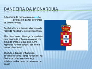 Bandeira da MonarquiaA bandeira da monarquia era azul e branca, dividida em partes diferentes tal como a nossa. Também tinha o brasão, chamado de "escudo nacional", e a esfera armilar. Mas havia outra diferença: a bandeira da monarquia tinha uma a coroa por cima do brasão. Claro que numa república não há coroas, por isso a nossa não a tem! O azul e o branco tinham sido escolhidos como "cores nacionais" há 200 anos. Mas essas cores já existiam na bandeira há centenas de anos! 