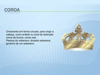 CoroaOrnamento em forma circular, para cingir a cabeça, como enfeite ou sinal de distinção: coroa de louros; coroa real.Pessoa do soberano; dinastia soberana; governo de um soberano: