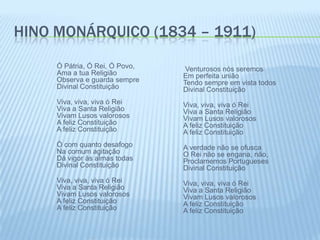 hino monárquico (1834 – 1911)Ó Pátria, Ó Rei, Ó Povo,Ama a tua ReligiãoObserva e guarda sempreDivinal ConstituiçãoViva, viva, viva ó ReiViva a Santa ReligiãoVivam Lusos valorososA feliz ConstituiçãoA feliz ConstituiçãoÓ com quanto desafogoNa comum agitaçãoDá vigor às almas todasDivinal ConstituiçãoViva, viva, viva ó ReiViva a Santa ReligiãoVivam Lusos valorososA feliz ConstituiçãoA feliz Constituição       Venturosos nós seremosEm perfeita uniãoTendo sempre em vista todosDivinal ConstituiçãoViva, viva, viva ó ReiViva a Santa ReligiãoVivam Lusos valorososA feliz ConstituiçãoA feliz ConstituiçãoA verdade não se ofuscaO Rei não se engana, não,Proclamemos PortuguesesDivinal ConstituiçãoViva, viva, viva ó ReiViva a Santa ReligiãoVivam Lusos valorososA feliz ConstituiçãoA feliz Constituição