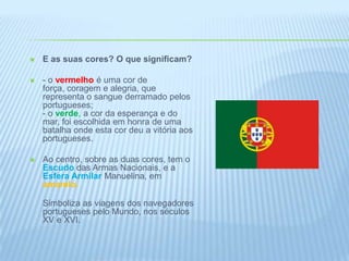 E as suas cores? O que significam?- o vermelhoé uma cor de força, coragem e alegria, que representa o sangue derramado pelos portugueses;- o verde, a cor da esperança e do mar, foi escolhida em honra de uma batalha onde esta cor deu a vitória aos portugueses. Ao centro, sobre as duas cores, tem o Escudo das Armas Nacionais, e a Esfera Armilar Manuelina, em amarelo.Simboliza as viagens dos navegadores portugueses pelo Mundo, nos séculos XV e XVI. 