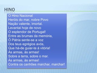HinoO Hino NacionalHeróis do mar, nobre PovoNação valente, imortal.Levantai hoje de novoO esplendor de Portugal!Entre as brumas da memória,Ó Pátria sente-se a vozDos teus egrégios avós,Que há-de guiar-te á vitória!Às armas, às armas!Sobre a terra, sobre o mar.Às armas, às armas!Contra os canhões marchar, marchar!
