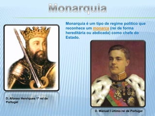 MonarquiaMonarquia é um tipo de regime político que reconhece um monarca (rei de forma hereditária ou abdicada) como chefe do Estado.D. Afonso Henriques 1º rei de PortugalD. Manuel I último rei de Portugal