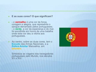 E as suas cores? O que significam?- o vermelhoé uma cor de força, coragem e alegria, que representa o sangue derramado pelos portugueses;- o verde, a cor da esperança e do mar, foi escolhida em honra de uma batalha onde esta cor deu a vitória aos portugueses. Ao centro, sobre as duas cores, tem o Escudo das Armas Nacionais, e a Esfera Armilar Manuelina, em amarelo.Simboliza as viagens dos navegadores portugueses pelo Mundo, nos séculos XV e XVI. 