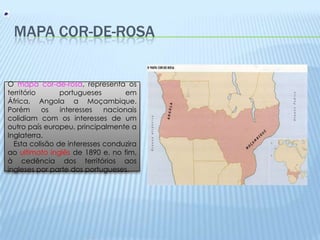 Mapa Cor-de-rosaO mapa cor-de-rosa, representa os território portugueses em África, Angola a Moçambique.Porém os interesses nacionais colidiam com os interesses de um outro país europeu, principalmente a Inglaterra.    Esta colisão de interesses conduzira ao ultimato inglês de 1890 e, no fim, à cedência dos territórios aos ingleses por parte dos portugueses.