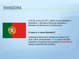 BandeiraA 19 de Junho de 1911, depois de se implantar a República, a Bandeira Nacional substituiu a Bandeira da Monarquia Constitucional. E como é a nossa Bandeira? A Bandeira Nacional é dividida na vertical com duas cores fundamentais: verde escuro do lado esquerdo (ocupando dois quintos) e encarnado à direita (ocupando três quintos). 