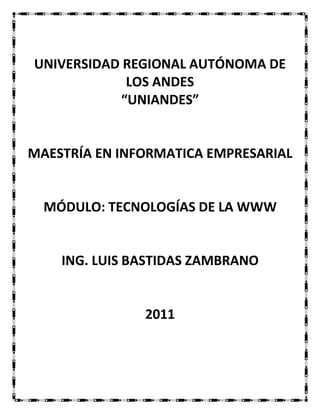 UNIVERSIDAD REGIONAL AUTÓNOMA DE
            LOS ANDES
           “UNIANDES”


MAESTRÍA EN INFORMATICA EMPRESARIAL


  MÓDULO: TECNOLOGÍAS DE LA WWW


    ING. LUIS BASTIDAS ZAMBRANO


               2011
 