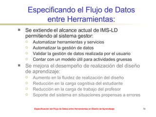 Especificando el Flujo de Datos entre Herramientas: Se extiende el alcance actual de IMS-LD permitiendo al sistema gestor: Automatizar herramientas y servicios Automatizar la gestión de datos Validar la gestión de datos realizada por el usuario Contar con un modelo útil para actividades gruesas Se mejora el desempeño de realización del diseño de aprendizaje: Aumento en la fluidez de realización del diseño Reducción en la carga cognitiva del estudiante Reducción en la carga de trabajo del profesor Soporte del sistema en situaciones propensas a errores 