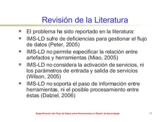 Revisión de la Literatura El problema ha sido reportado en la literatura: IMS-LD sufre de deficiencias para gestionar el flujo de datos (Peter, 2005) IMS-LD no permite especificar la relación entre artefactos y herramientas (Miao, 2005) IMS-LD no considera la activación de servicios, ni los parámetros de entrada y salida de servicios (Wilson, 2005) IMS-LD no soporta el paso de información entre herramientas, ni el posible procesamiento entre éstas (Dalziel, 2006) 