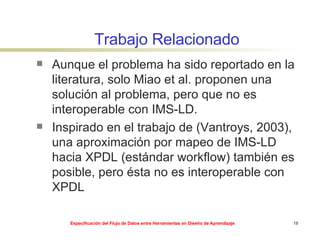 Trabajo Relacionado Aunque el problema ha sido reportado en la literatura, solo Miao et al. proponen una solución al problema, pero que no es interoperable con IMS-LD.  Inspirado en el trabajo de (Vantroys, 2003), una aproximación por mapeo de IMS-LD hacia XPDL (estándar workflow) también es posible, pero ésta no es interoperable con XPDL 