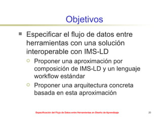 Objetivos Especificar el flujo de datos entre herramientas con una solución interoperable con IMS-LD Proponer una aproximación por composición de IMS-LD y un lenguaje workflow estándar Proponer una arquitectura concreta basada en esta aproximación 