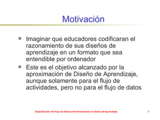 Motivación Imaginar que educadores codificaran el razonamiento de sus diseños de aprendizaje en un formato que sea entendible por ordenador Este es el objetivo alcanzado por la aproximación de Diseño de Aprendizaje, aunque solamente para el flujo de actividades, pero no para el flujo de datos 