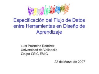 Especificación del Flujo de Datos entre Herramientas en Diseño de Aprendizaje Luis Palomino Ramírez Universidad de Valladolid Grupo GSIC-EMIC 22 de Marzo de 2007 