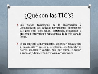 ¿Qué son las TIC’s?
O Las   nuevas tecnologías de la Información y
  Comunicación son aquellas herramientas informáticas
  que procesan, almacenan, sintetizan, recuperan y
  presentan información representada de la más variada
  forma.

O Es un conjunto de herramientas, soportes y canales para
  el tratamiento y acceso a la información. Constituyen
  nuevos soportes y canales para dar forma, registrar,
  almacenar y difundir contenidos informacionales.
 
