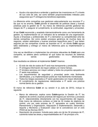 Ayuda a los ejecutivos a entender y gestionar las inversiones en IT a través
      de sus ciclo de vida, así como también proporcionándoles métodos para
      asegurarse que IT entregara los beneficios esperados.

La diferencia entre compañías que gestionan adecuadamente sus recursos IT y
las que no es enorme. Cobit permite el desarrollo de políticas claras y buenas
prácticas para la gestión de IT. Su marco de referencia permite gestionar los
riesgos de IT y asegurar el cumplimiento, la continuidad, seguridad y privacidad.

Al ser Cobit reconocida y aceptada internacionalmente como una herramienta de
gestión, su implementación es un indicativo de la seriedad de una organización.
Ayuda a Empresas y profesionales de IT a demostrar su competitividad ante las
demás compañías. Así como existen procesos genéricos de muchos tipos de
negocios, existen estándares y buenas practicas específicos para IT que deben
seguirse por las compañías cuando se soportan en IT, en donde Cobit agrupa
tales estándares y entrega un marco de referencia para su implementación y
gestión.

Una vez se identifican e implementan los principios relevantes de Cobit para una
compañía, se obtiene plena confianza en que todos los recursos de sistemas
estan               siendo              gestionados                efectivamente.

Que resultados se obtienen al implementar Cobit? Veamos:

      El ciclo de vida de costos de IT será mas transparente y predecible.
      IT entregara información de mayor calidad y en menor tiempo.
      IT brindara servicios con mayor calidad y todos los proyectos apoyados en
      IT serán mas exitosos.
      Los requerimientos de seguridad y privacidad serán más fácilmente
      identificados, y su implementación podrá ser mas fácilmente monitoreada.
      Todos los riesgos asociados a IT serán gestionados con mayor efectividad.
      El cumplimiento de regulaciones relacionadas a IT serán una práctica
      normal dentro de su gestión.

El marco de referencia Cobit en su versión 4 (a Julio de 2010), incluye lo
siguiente:

      Marco de referencia: explica como Cobitorganiza la Gestión de IT, los
      objetivos de control y buenas practicas del negocio por dominios y procesos
      de IT, relacionándolos directamente con los requerimientos del negocio.
      Este marco de referencia contiene un total de 34 niveles de objetivos de
      control, uno por cada proceso de IT, agrupados en cuatro dominios:
      Planeamiento y Organización, Adquisición e Implementación, Desarrollo y
      Soporte y Monitoreo y Evaluación (Que tal la coincidencia con el ciclo
      PHVA de las Normas ISO?)
      Descripción de procesos: Incluida para cada uno de los 34 procesos de IT,
      cubriendo todas las áreas y responsabilidades de IT de principio a fin.
 